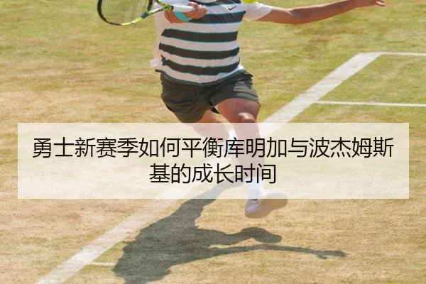 勇士新赛季如何平衡库明加与波杰姆斯基的成长时间